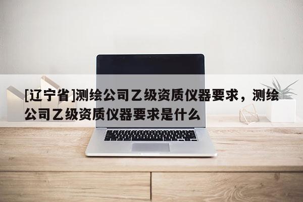 [辽宁省]测绘公司乙级资质仪器要求，测绘公司乙级资质仪器要求是什么
