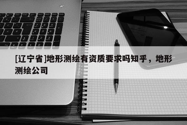 [辽宁省]地形测绘有资质要求吗知乎，地形测绘公司