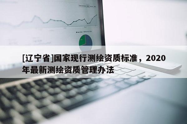 [辽宁省]国家现行测绘资质标准，2020年最新测绘资质管理办法