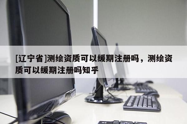 [辽宁省]测绘资质可以缓期注册吗，测绘资质可以缓期注册吗知乎