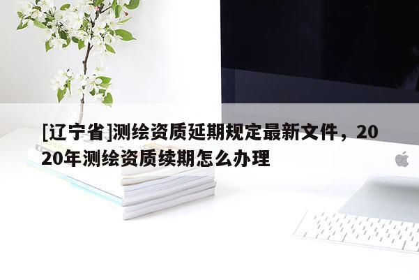 [辽宁省]测绘资质延期规定最新文件，2020年测绘资质续期怎么办理
