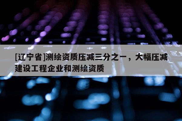 [辽宁省]测绘资质压减三分之一，大幅压减建设工程企业和测绘资质