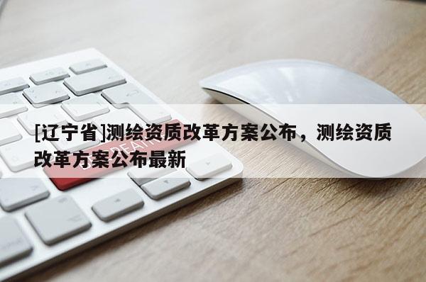 [辽宁省]测绘资质改革方案公布，测绘资质改革方案公布最新