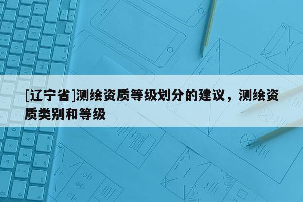 [辽宁省]测绘资质等级划分的建议，测绘资质类别和等级