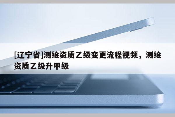 [辽宁省]测绘资质乙级变更流程视频，测绘资质乙级升甲级