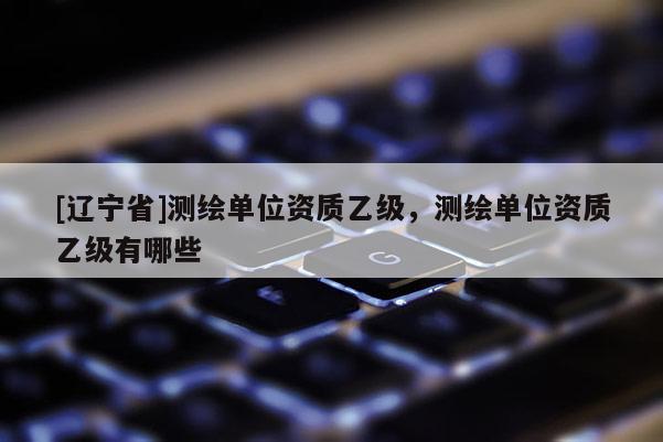 [辽宁省]测绘单位资质乙级，测绘单位资质乙级有哪些
