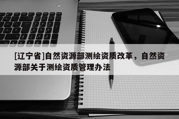 [辽宁省]自然资源部测绘资质改革，自然资源部关于测绘资质管理办法