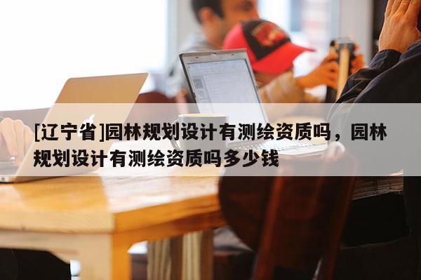 [辽宁省]园林规划设计有测绘资质吗，园林规划设计有测绘资质吗多少钱