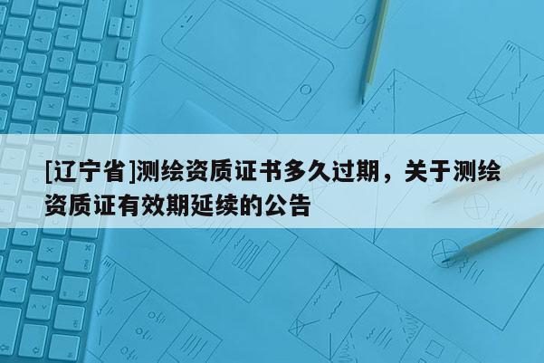 [辽宁省]测绘资质证书多久过期，关于测绘资质证有效期延续的公告