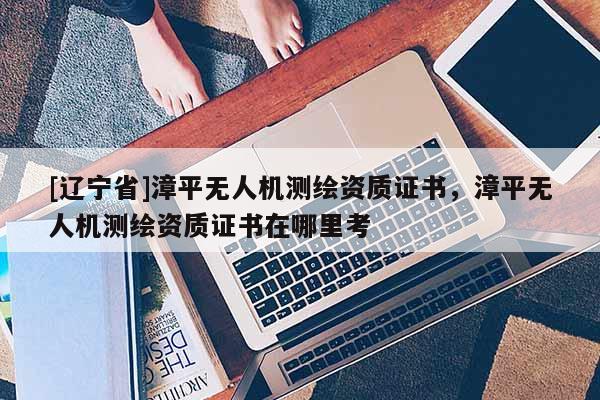[辽宁省]漳平无人机测绘资质证书，漳平无人机测绘资质证书在哪里考
