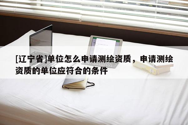 [辽宁省]单位怎么申请测绘资质，申请测绘资质的单位应符合的条件