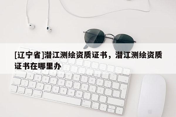 [辽宁省]潜江测绘资质证书，潜江测绘资质证书在哪里办