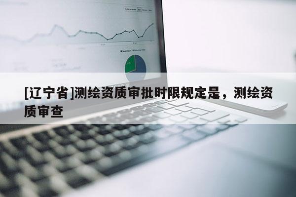 [辽宁省]测绘资质审批时限规定是，测绘资质审查