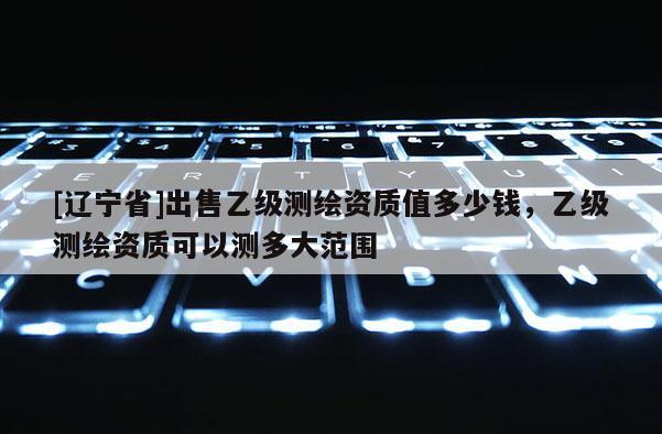 [辽宁省]出售乙级测绘资质值多少钱，乙级测绘资质可以测多大范围