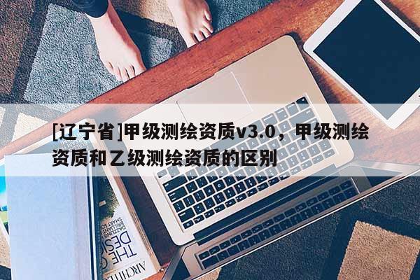 [辽宁省]甲级测绘资质v3.0，甲级测绘资质和乙级测绘资质的区别