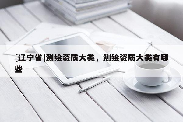 [辽宁省]测绘资质大类，测绘资质大类有哪些