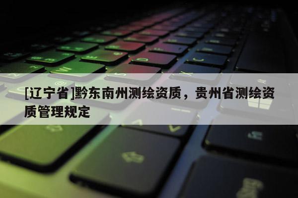 [辽宁省]黔东南州测绘资质，贵州省测绘资质管理规定