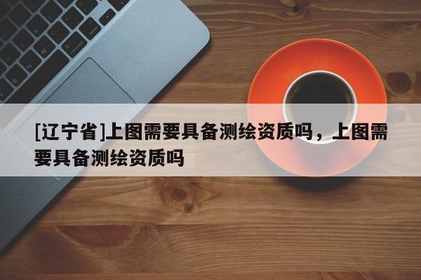 [辽宁省]上图需要具备测绘资质吗，上图需要具备测绘资质吗
