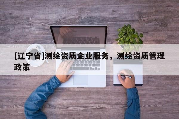 [辽宁省]测绘资质企业服务，测绘资质管理政策