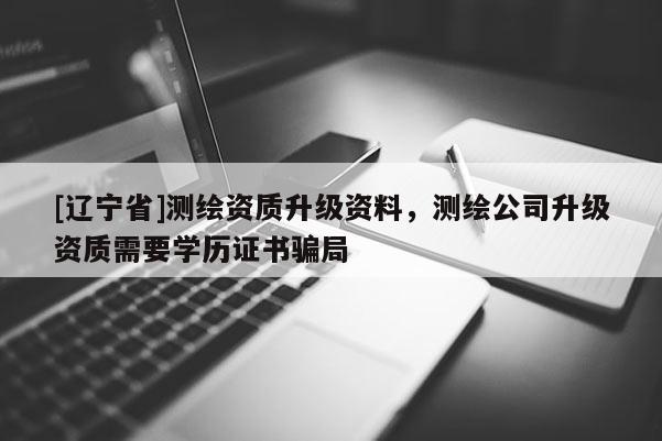 [辽宁省]测绘资质升级资料，测绘公司升级资质需要学历证书骗局