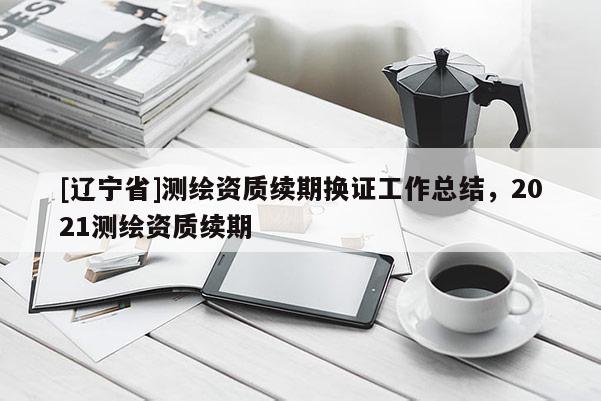[辽宁省]测绘资质续期换证工作总结，2021测绘资质续期