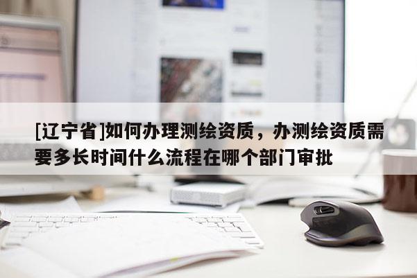 [辽宁省]如何办理测绘资质，办测绘资质需要多长时间什么流程在哪个部门审批