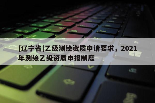 [辽宁省]乙级测绘资质申请要求，2021年测绘乙级资质申报制度