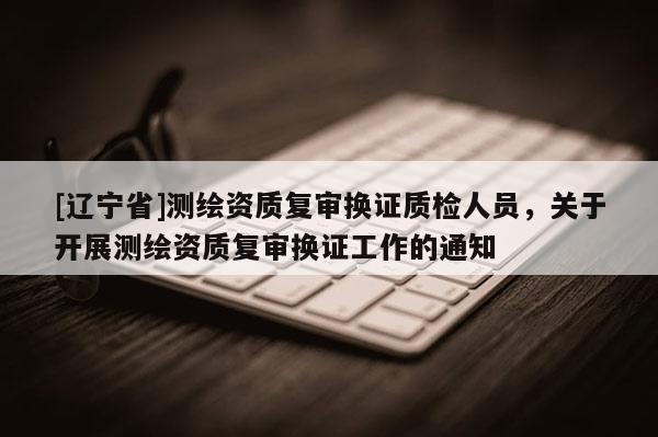 [辽宁省]测绘资质复审换证质检人员，关于开展测绘资质复审换证工作的通知