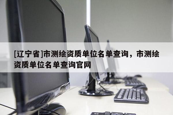 [辽宁省]市测绘资质单位名单查询，市测绘资质单位名单查询官网