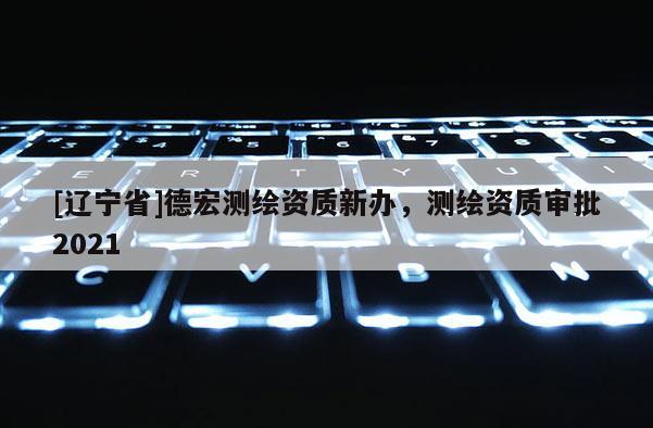 [辽宁省]德宏测绘资质新办，测绘资质审批2021