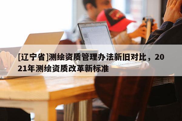 [辽宁省]测绘资质管理办法新旧对比，2021年测绘资质改革新标准