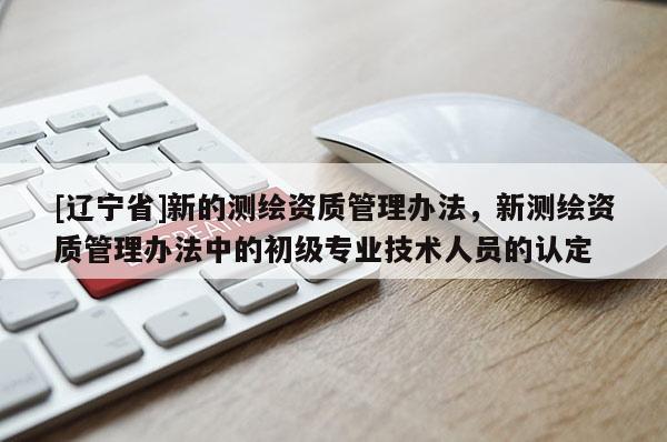 [辽宁省]新的测绘资质管理办法，新测绘资质管理办法中的初级专业技术人员的认定
