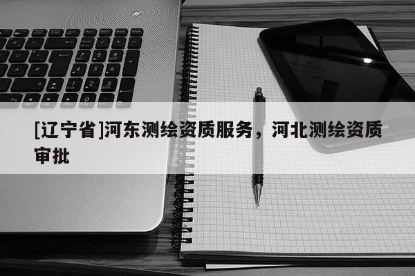 [辽宁省]河东测绘资质服务，河北测绘资质审批