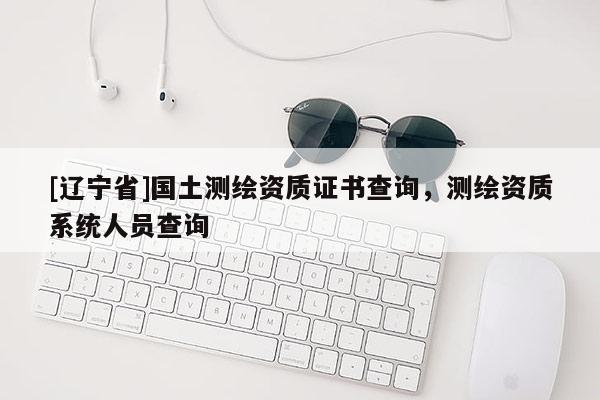 [辽宁省]国土测绘资质证书查询，测绘资质系统人员查询