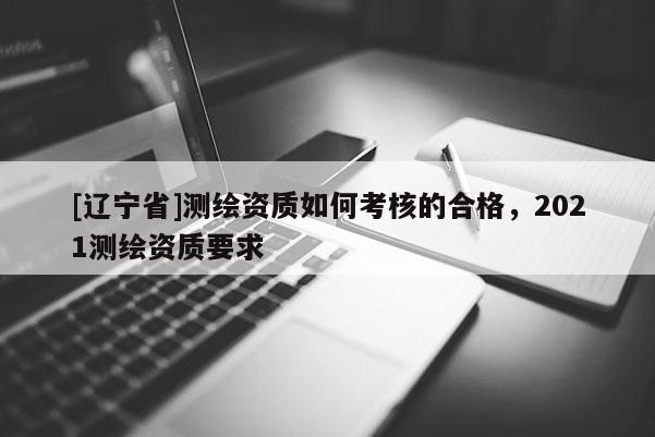 [辽宁省]测绘资质如何考核的合格，2021测绘资质要求