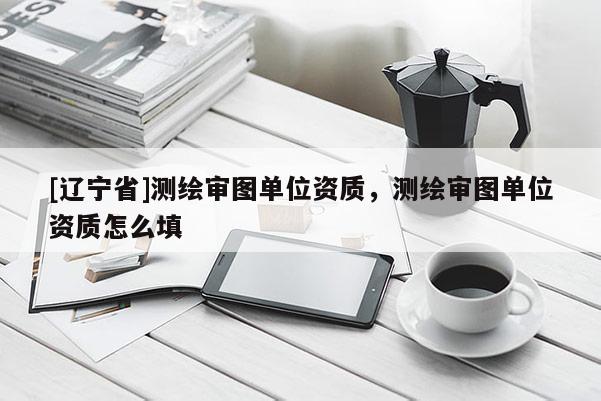 [辽宁省]测绘审图单位资质，测绘审图单位资质怎么填