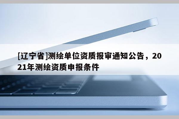 [辽宁省]测绘单位资质报审通知公告，2021年测绘资质申报条件