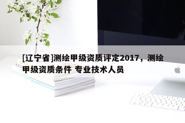 [辽宁省]测绘甲级资质评定2017，测绘甲级资质条件 专业技术人员