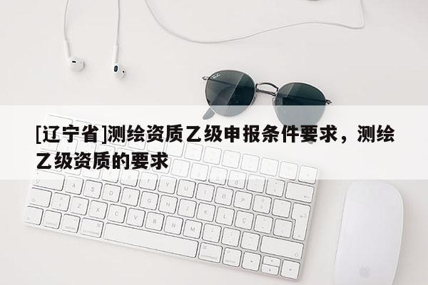 [辽宁省]测绘资质乙级申报条件要求，测绘乙级资质的要求
