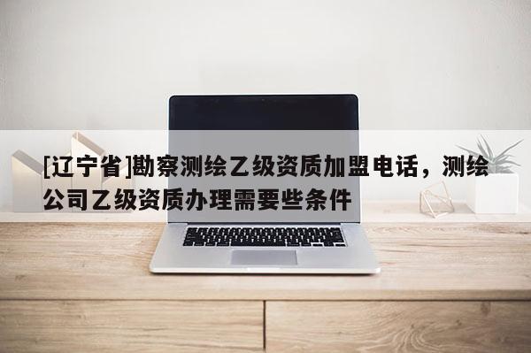 [辽宁省]勘察测绘乙级资质加盟电话，测绘公司乙级资质办理需要些条件