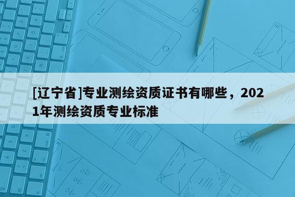 [辽宁省]专业测绘资质证书有哪些，2021年测绘资质专业标准