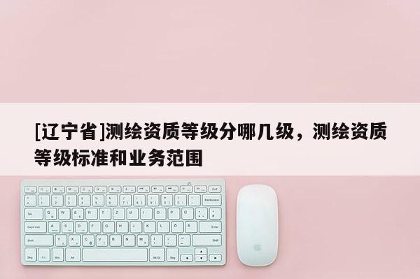 [辽宁省]测绘资质等级分哪几级，测绘资质等级标准和业务范围