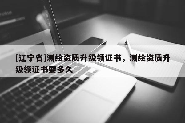 [辽宁省]测绘资质升级领证书，测绘资质升级领证书要多久