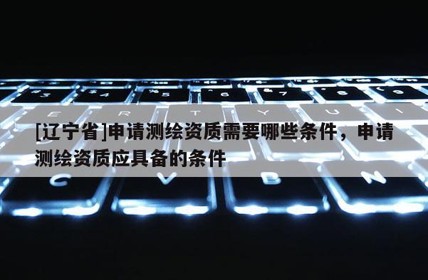 [辽宁省]申请测绘资质需要哪些条件，申请测绘资质应具备的条件