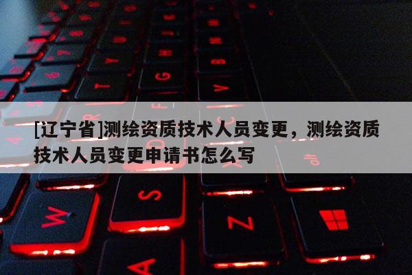 [辽宁省]测绘资质技术人员变更，测绘资质技术人员变更申请书怎么写