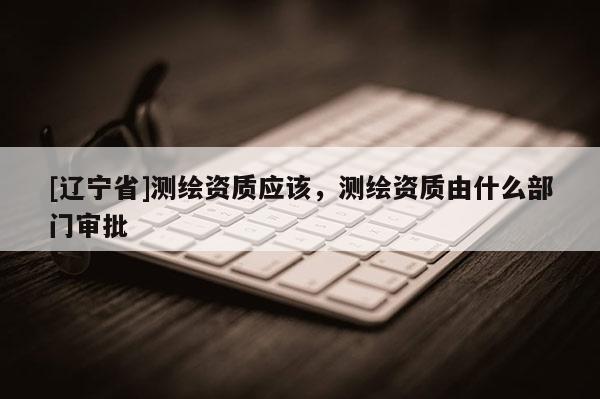 [辽宁省]测绘资质应该，测绘资质由什么部门审批