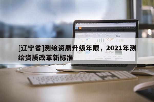 [辽宁省]测绘资质升级年限，2021年测绘资质改革新标准