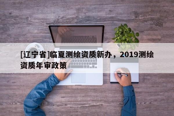 [辽宁省]临夏测绘资质新办，2019测绘资质年审政策