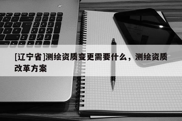 [辽宁省]测绘资质变更需要什么，测绘资质改革方案