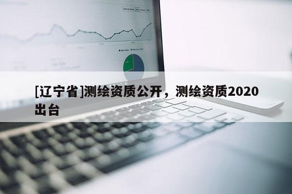 [辽宁省]测绘资质公开，测绘资质2020出台